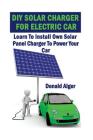 DIY Solar Charger For Electric Car: Learn To Install Own Solar Panel Charger To Power Your Car: (Energy Independence, Lower Bills & Off Grid Living) By Donald Alger Cover Image