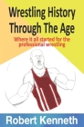 Wrestling History Through The Ages: Where it all started for the professional wrestling By Robert Kenneth Cover Image