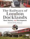 The Railways of London Docklands: Their History and Development By Jonathan Willis Cover Image