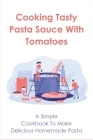 Cooking Tasty Pasta Sauce With Tomatoes: A Simple Cookbook To Make Delicious Homemade Pasta: Quick Guide To Creating Delicious Pasta Tomato Sauces Cover Image