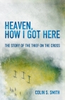 Heaven, How I Got Here: The Story of the Thief on the Cross By Colin S. Smith Cover Image