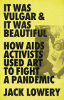 It Was Vulgar and It Was Beautiful: How AIDS Activists Used Art to Fight a Pandemic By Jack Lowery Cover Image