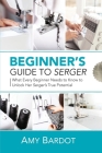 Beginner's Guide to Serger: What Every Beginner Needs to Know to Unlock Her Serger's True Potential By Amy Bardot Cover Image
