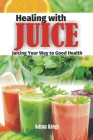 Healing with Juice: Juicing Your Way to Good Health By Adina Kings Cover Image