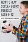 How To Play Soccer Books For Kids Ages 8-12 Basic To Advanced Techniques: Soccer Books Cover Image