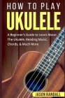 How To Play Ukulele: A Beginner's Guide to Learn About The Ukulele, Reading Music, Chords, & Much More Cover Image