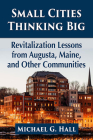 Small Cities Thinking Big: Revitalization Lessons from Augusta, Maine, and Other Communities By Michael G. Hall Cover Image