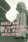 World War I and the Origins of U.S. Military Intelligence By James L. Gilbert Cover Image