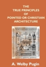 The True Principles Of Pointed Or Christian Architecture: Set Forth In Two Lectures Delivered At St. Marie'S, Oscott By A. Welby Pugin Cover Image