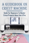A Guidebook On Cricut Machine: Guide For Beginners To Master Cricut Projects Ideas Like A Pro: How To Use Cricut Crafts To Start A Profitable Busines Cover Image