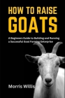 How to Raise Goats: A Beginners Guide to Building and Running a Successful Goat Farming Enterprise By Morris Willis Cover Image