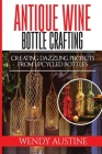 Antique Wine Bottle Crafting: Creating Dazzling Projects from Upcycled Bottles By Wendy Austine Cover Image