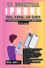 16 Essential iPhone Tips, Tricks, and Hacks: A Comprehensive Guide for Beginners of All Ages: A Step-by-Step Handbook on How to Navigate iOS Like a Pr Cover Image