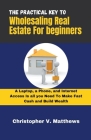 The Practical key to Wholesaling Real Estate for Beginners: A Laptop, a Phone, and Internet Access is all you Need to Make Fast Cash and Build Wealth Cover Image
