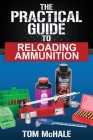 The Practical Guide to Reloading Ammunition: Learn the easy way to reload your own rifle and pistol cartridges By Tom McHale Cover Image
