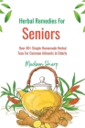 Herbal Remedies For Seniors: Over 40+ Simple Homemade Herbal Teas For Common Ailments In Elderly Cover Image