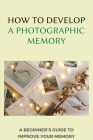 How To Develop A Photographic Memory: A Beginner's Guide To Improve Your Memory: Exercises To Improve Memory And Concentration By Jordan Braukus Cover Image
