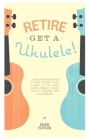 Retire - Get a Ukulele: A tongue-in-cheek version of what occurred when a bunch of uke loving seniors formed a ukulele group to 'entertain' th By Kelvin Pattison Cover Image