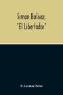 Simon Bolivar, El Libertador, A Life Of The Chief Leader In The Revolt Against Spain In Venezuela, New Granada & Peru By F. Loraine Petre Cover Image