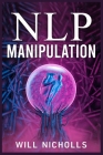 Nlp Manipulation: How to Master the Art of Neuro-Linguistic Programming to Influence and Control People (2023 Guide for Beginners) By Will Nicholls Cover Image