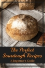 The Perfect Sourdough Recipes: A Beginner's Guide: The Best Beginner Sourdough Bread Recipe By Sage Weirauch Cover Image