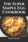 The Super Simple Egg Cookbook: Over 50 Easy and Delicious Egg Recipes for Every Occasion By Patricia Moore Rdn Cover Image