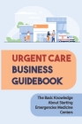 Urgent Care Business Guidebook: The Basic Knowledge About Starting Emergencies Medicine Centers: How To Start An Urgent Care Center By Cordell Homiak Cover Image