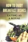 How To Enjoy Breakfast Dishes: Eating As A Royal: Method To Prepare Great Dishes By Shavonda Szumiesz Cover Image