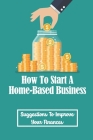 How To Start A Home-Based Business: Suggestions To Improve Your Finances: Increase Your Profits By Cyrus Mulders Cover Image