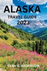 Alaska Travel Guide 2023: A Guide to History, Hidden Gems, and Must-See Attractions for First-Timers By Evan G. Anderson Cover Image