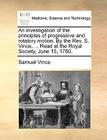 An Investigation of the Principles of Progressive and Rotatory Motion. by the Rev. S. Vince, ... Read at the Royal Society, June 15, 1780. By Samuel Vince Cover Image