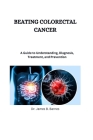 Beating Colorectal Cancer: A Guide to Understanding, Diagnosis, Treatment, and Presentation Cover Image