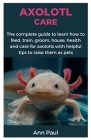 Axolotl Care: The complete guide to learn how to feed, train, groom, house, health and care for axolotls with helpful tips to raise Cover Image