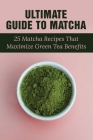 Ultimate Guide To Matcha: 25 Matcha Recipes That Maximize Green Tea Benefits: Where Matcha Gets It Flavor By Samatha Horridge Cover Image