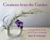 Creations from the Garden: Growing Plants for the Art of Flower Arranging By Kaye Vosburgh Cover Image