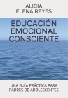 Educación Emocional Consciente: Una Guía Práctica Para Padres de Adolescentes By Alicia Elena Reyes Cover Image