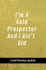 I'm A Gold Prospector And I Ain't Old: A Gold Panning Log Book: Perfect Present/Gift For Gold Panners, Prospectors & Hunters Cover Image