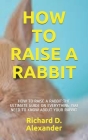 How to Raise a Rabbit: How to Raise a Rabbit: The Ultimate Guide on Everything You Need to Know about Your Rabbit By Richard D. Alexander Cover Image