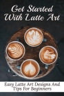 Get Started With Latte Art: Easy Latte Art Designs And Tips For Beginners: Latte Art For Beginners By Galen Zetzer Cover Image