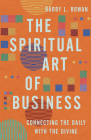 The Spiritual Art of Business: Connecting the Daily with the Divine By Barry L. Rowan Cover Image