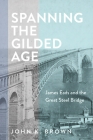 Spanning the Gilded Age: James Eads and the Great Steel Bridge (Hagley Library Studies in Business) By John K. Brown Cover Image
