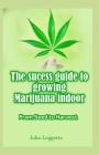 The Sucess Guide to Growing Marijuana Indoor: All You Need to Know about Growing Cannabis Indoor in Small Spaces from Seed to Harvest. By John Leggette Cover Image