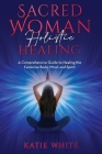 Sacred Woman Holistic Healing: A Comprehensive Guide to Healing the Feminine Body, Mind, and Spirit By Katie White Cover Image