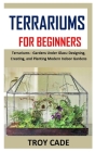 Terrariums for Beginners: Terrariums - Gardens Under Glass: Designing, Creating, and Planting Modern Indoor Gardens By Troy Cade Cover Image
