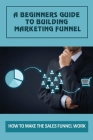 A Beginners Guide To Building Marketing Funnel: How To Make The Sales Funnel Work: Examples Of A Sales Funnel By Velda Resenz Cover Image