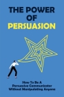 The Power Of Persuasion: How To Be A Persuasive Communicator Without Manipulating Anyone: Steps To Improve Your Persuasive Communication Skills By Kristie Monticello Cover Image