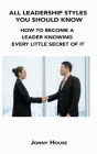 All Leadership Styles You Should Know: How to Become a Leader Knowing Every Little Secret of It By Jonny House Cover Image
