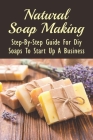 Natural Soap Making: Step-By-Step Guide For Diy Soaps To Start Up A Business: Step By Step Instructions For Making Soaps By Simon Nemzek Cover Image