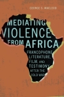 Mediating Violence from Africa: Francophone Literature, Film, and Testimony after the Cold War By George MacLeod Cover Image