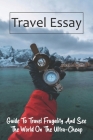 Travel Essay: Guide To Travel Frugality And See The World On The Ultra-Cheap: Travel Tips Packing Cover Image